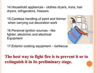 14.Household appliances - clothes dryers, irons, hair
dryers, refrigerators, freezers
15.Careless handling of paint and thinner
when carrying out decoration work
16.Personal ignition sources - like
lighter, electronic and electrical
Equipment
17.Exterior cooking equipment – barbecue
The best way to fight fire is to prevent it or to
extinguish it in its preliminary stage.
 