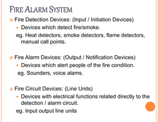 FIRE ALARM SYSTEM
 Fire Detection Devices: (Input / Initiation Devices)
 Devices which detect fire/smoke.
eg. Heat detectors, smoke detectors, flame detectors,
manual call points.
 Fire Alarm Devices: (Output / Notification Devices)
 Devices which alert people of the fire condition.
eg. Sounders, voice alams.
 Fire Circuit Devices: (Line Units)
 Devices with electrical functions related directly to the
detection / alarm circuit.
eg. Input output line units
 