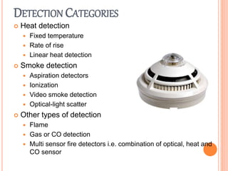 DETECTION CATEGORIES
 Heat detection
 Fixed temperature
 Rate of rise
 Linear heat detection
 Smoke detection
 Aspiration detectors
 Ionization
 Video smoke detection
 Optical-light scatter
 Other types of detection
 Flame
 Gas or CO detection
 Multi sensor fire detectors i.e. combination of optical, heat and
CO sensor
 