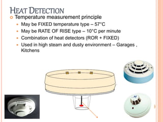 HEAT DETECTION
 Temperature measurement principle
 May be FIXED temperature type – 57°C
 May be RATE OF RISE type – 10°C per minute
 Combination of heat detectors (ROR + FIXED)
 Used in high steam and dusty environment – Garages ,
Kitchens
 