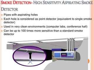 SMOKE DETECTION- HIGH SENSITIVITY ASPIRATING SMOKE
DETECTOR
 Pipes with aspirating holes
 Each hole is considered as point detector (equivalent to single smoke
detector)
 Used in very clean environments (computer labs, conference hall)
 Can be up to 100 times more sensitive than a standard smoke
detector
 