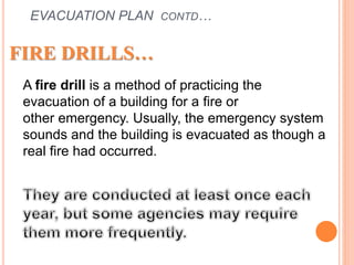 EVACUATION PLAN CONTD…
FIRE DRILLS…
A fire drill is a method of practicing the
evacuation of a building for a fire or
other emergency. Usually, the emergency system
sounds and the building is evacuated as though a
real fire had occurred.
 