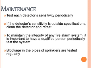 MAINTENANCE
 Test each detector’s sensitivity periodically
 If the detector’s sensitivity is outside specifications,
clean the detector and retest
 To maintain the integrity of any fire alarm system, it
is important to have a qualified person periodically
test the system
 Blockage in the pipes of sprinklers are tested
regularly
 