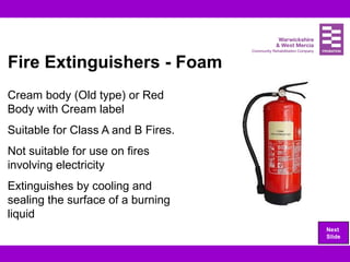 Fire Extinguishers - Foam
Cream body (Old type) or Red
Body with Cream label
Suitable for Class A and B Fires.
Not suitable for use on fires
involving electricity
Extinguishes by cooling and
sealing the surface of a burning
liquid
Next
Slide
 