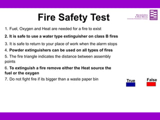 True False
Fire Safety Test
1. Fuel, Oxygen and Heat are needed for a fire to exist
2. It is safe to use a water type extinguisher on class B fires
3. It is safe to return to your place of work when the alarm stops
4. Powder extinguishers can be used on all types of fires
5. The fire triangle indicates the distance between assembly
points
6. To extinguish a fire remove either the Heat source the
fuel or the oxygen
7. Do not fight fire if its bigger than a waste paper bin
 