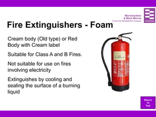 Fire Extinguishers - Foam
Cream body (Old type) or Red
Body with Cream label
Suitable for Class A and B Fires.
Not suitable for use on fires
involving electricity
Extinguishes by cooling and
sealing the surface of a burning
liquid
Return
To
Test
 