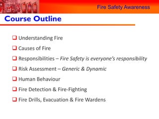 Fire Safety Awareness

Course Outline

  Understanding Fire
  Causes of Fire
  Responsibilities – Fire Safety is everyone’s responsibility
  Risk Assessment – Generic & Dynamic
  Human Behaviour
  Fire Detection & Fire-Fighting
  Fire Drills, Evacuation & Fire Wardens
 