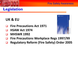 Fire Safety Awareness

Legislation

 UK & EU
    Fire Precautions Act 1971
    HSAW Act 1974
    MHSWR 1992
    Fire Precautions Workplace Regs 1997/99
    Regulatory Reform (Fire Safety) Order 2005
 