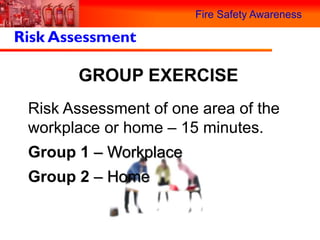 Fire Safety Awareness

Risk Assessment

       GROUP EXERCISE
 Risk Assessment of one area of the
 workplace or home – 15 minutes.
 Group 1 – Workplace
 Group 2 – Home
 