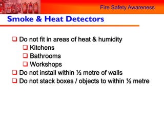 Fire Safety Awareness

Smoke & Heat Detectors

  Do not fit in areas of heat & humidity
     Kitchens
     Bathrooms
     Workshops
  Do not install within ½ metre of walls
  Do not stack boxes / objects to within ½ metre
 