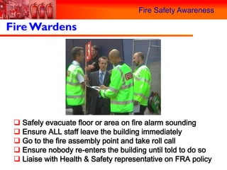 Fire Safety Awareness

Fire Wardens




  Safely evacuate floor or area on fire alarm sounding
  Ensure ALL staff leave the building immediately
  Go to the fire assembly point and take roll call
  Ensure nobody re-enters the building until told to do so
  Liaise with Health & Safety representative on FRA policy
 