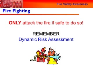 Fire Safety Awareness

Fire Fighting

  ONLY attack the fire if safe to do so!

            REMEMBER
       Dynamic Risk Assessment
 