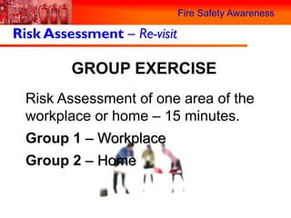 Fire Safety Awareness

Risk Assessment – Re-visit

         GROUP EXERCISE
  Risk Assessment of one area of the
  workplace or home – 15 minutes.
  Group 1 – Workplace
  Group 2 – Home
 