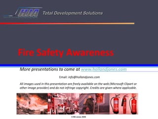 Total Development Solutions




Fire Safety Awareness
More presentations to come at www.hollandjones.com
                              Email: info@hollandjones.com

All images used in this presentation are freely available on the web (Microsoft Clipart or
other image provider) and do not infringe copyright. Credits are given where applicable.




                                       © RD Jones 2009
 