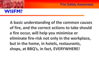 Fire Safety Awareness

WIIFM?

 A basic understanding of the common causes
 of fire, and the correct actions to take should
 a fire occur, will help you minimise or
 eliminate fire-risk not only in the workplace,
 but in the home, in hotels, restaurants,
 shops, at BBQ’s, in fact, EVERYWHERE!
 