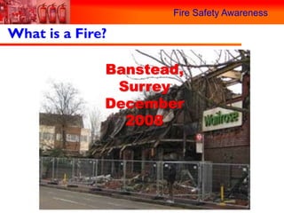 Fire Safety Awareness

What is a Fire?

              Banstead,
               Surrey
              December
                2008
 