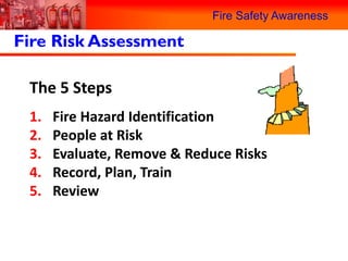 Fire Safety Awareness

Fire Risk Assessment

 The 5 Steps
 1.   Fire Hazard Identification
 2.   People at Risk
 3.   Evaluate, Remove & Reduce Risks
 4.   Record, Plan, Train
 5.   Review
 