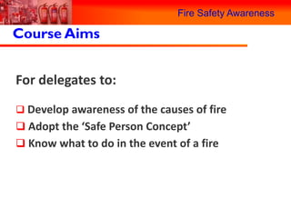 Fire Safety Awareness

Course Aims


For delegates to:
 Develop awareness of the causes of fire
 Adopt the ‘Safe Person Concept’
 Know what to do in the event of a fire
 