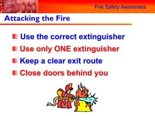 Fire Safety Awareness

Attacking the Fire

    Use the correct extinguisher
    Use only ONE extinguisher
    Keep a clear exit route
    Close doors behind you
 