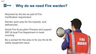 [Open]
Why do we need Fire warden?
Required by the law as part of Fire
Certification requirement
Monitor work area for fire hazards, and
deficiencies
Assist Fire Evacuation Process and support
ERT & local Fire Department in head
counting
Be a contact for the area in for any fire & life
safety equipment issue
 