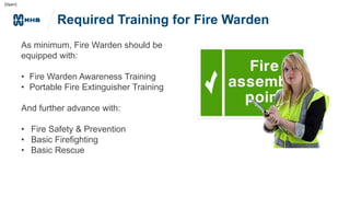 [Open]
Required Training for Fire Warden
As minimum, Fire Warden should be
equipped with:
• Fire Warden Awareness Training
• Portable Fire Extinguisher Training
And further advance with:
• Fire Safety & Prevention
• Basic Firefighting
• Basic Rescue
 