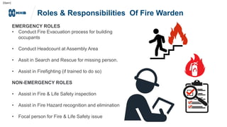 [Open]
Roles & Responsibilities Of Fire Warden
EMERGENCY ROLES
• Conduct Fire Evacuation process for building
occupants
• Conduct Headcount at Assembly Area
• Assit in Search and Rescue for missing person.
• Assist in Firefighting (if trained to do so)
NON-EMERGENCY ROLES
• Assist in Fire & Life Safety inspection
• Assist in Fire Hazard recognition and elimination
• Focal person for Fire & Life Safety issue
 