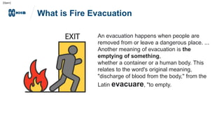 [Open]
What is Fire Evacuation
An evacuation happens when people are
removed from or leave a dangerous place. ...
Another meaning of evacuation is the
emptying of something,
whether a container or a human body. This
relates to the word's original meaning,
"discharge of blood from the body," from the
Latin evacuare, "to empty.
 
