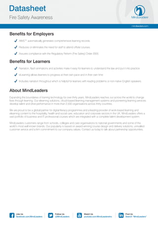Datasheet
Fire Safety Awareness
                                                                                                                   mindleaders.com


Benefits for Employers
	       AIMS™ automatically generates comprehensive learning records

	       Reduces or eliminates the need for staff to attend offsite courses

	       Assures compliance with the Regulatory Reform (Fire Safety) Order 2005


Benefits for Learners
	       Narration, flash animations and activities make it easy for learners to understand the law and put it into practice

	       eLearning allows learners to progress at their own pace and in their own time

	       Includes narration throughout which is helpful for learners with reading problems or non-native English speakers


About MindLeaders
Expanding the boundaries of training technology for over thirty years, MindLeaders reaches out across the world to change
lives through learning. Our elearning solutions, cloud-based learning management systems and pioneering learning services
develop talent and drive performance in more than 2,500 organisations across thirty countries.

We are proud to be a global partner for digital literacy programmes and a leading provider of work-based learning and
elearning content to the hospitality, health and social care, education and corporate sectors in the UK. MindLeaders offers a
vast portfolio of business and IT professional courses which are integrated with a complete talent development system.

MindLeaders customers range from schools, colleges and care organisations to national governments and some of the
world’s most well known brands. Our popularity is based on award-winning course design and delivery solutions, unrivalled
customer service and a firm commitment to our company values. Contact us today to talk about partnership opportunities.




      Like Us                             Follow Us                  Watch Us                                Find Us
      facebook.com/MindLeaders            @MindLeaders               youtube.com/MindLeadersInc              Search “MindLeaders”
 