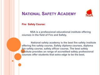 NATIONAL SAFETY ACADEMY
Fire Safety Course:
NSA is a professional educational institute offering
courses in the field of Fire and Safety.
National safety academy is the best fire safety institute
offering fire safety course, Safety diploma courses, diploma
fire safety course, safety officer course. The best safety
institute provides an range of accredited safety professional
courses offer students that extra edge to be the best.
 