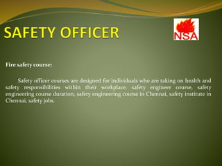 Fire safety course:
Safety officer courses are designed for individuals who are taking on health and
safety responsibilities within their workplace. safety engineer course, safety
engineering course duration, safety engineering course in Chennai, safety institute in
Chennai, safety jobs.
 