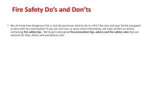 Fire Safety Do’s and Don’ts
• We all know how dangerous fire is, but do you know what to do in a fire? Are you and your family equipped
to deal with this eventuality? If you are not sure, or want more information, we have written an article
containing fire safety tips. We’ve got some great fire prevention tips, advice and fire safety rules that are
relevant for kids, adults and workplaces too!
 