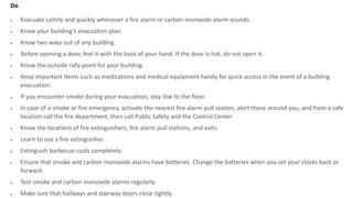 Do
 Evacuate calmly and quickly whenever a fire alarm or carbon monoxide alarm sounds.
 Know your building’s evacuation plan.
 Know two ways out of any building.
 Before opening a door, feel it with the back of your hand. If the door is hot, do not open it.
 Know the outside rally point for your building.
 Keep important items such as medications and medical equipment handy for quick access in the event of a building
evacuation.
 If you encounter smoke during your evacuation, stay low to the floor.
 In case of a smoke or fire emergency, activate the nearest fire alarm pull station, alert those around you, and from a safe
location call the fire department, then call Public Safety and the Control Center.
 Know the locations of fire extinguishers, fire alarm pull stations, and exits.
 Learn to use a fire extinguisher.
 Extinguish barbecue coals completely.
 Ensure that smoke and carbon monoxide alarms have batteries. Change the batteries when you set your clocks back or
forward.
 Test smoke and carbon monoxide alarms regularly.
 Make sure that hallways and stairway doors close tightly.
 