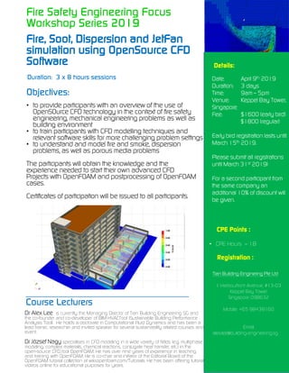 Fire Safety Engineering Focus
Workshop Series 2019
Fire, Soot, Dispersion and JetFan
simulation using OpenSource CFD
Software
Objectives:
• to provide participants with an overview of the use of
OpenSOurce CFD technology in the context of fire safety
engineering, mechanical engineering problems as well as
building environment
• to train participants with CFD modelling techniques and
relevant software skills for more challenging problem settings
• to understand and model fire and smoke, dispersion
problems, as well as porous media problems
The participants will obtain the knowledge and the
experience needed to start their own advanced CFD
Projects with OpenFOAM and postprocessing of OpenFOAM
cases.
Certificates of participation will be issued to all participants.
Details:
Date: April 9th 2019
Duration: 3 days
Time: 9am – 5pm
Venue: Keppel Bay Tower,
Singapore
Fee: $1600 (early bird)
$1800 (regular)
Early bird registration lasts until
March 15th 2019.
Please submit all registrations
until March 31st 2019!
For a second participant from
the same company an
additional 10% of discount will
be given.
Duration: 3 x 8 hours sessions
_______________________________
Course Lecturers
Dr Alex Lee is currently the Managing Director of Tian Building Engineering SG and
the co-founder and co-developer of BIM HVACTool (Sustainable Building Performance
Analysis Tool). He holds a doctorate in Computational Fluid Dynamics and has been a
lead trainer, researcher and invited speaker for several sustainability related courses and
event.
Dr József Nagy specialises in CFD modeling in a wide variety of fields (e.g. multiphase
modeling, complex materials, chemical reactions, conjugate heat transfer, etc.) in the
open-source CFD tool OpenFOAM. He has over nine years of experience in teaching
and training with OpenFOAM. He is co-chair and initiator of the Editorial Board of the
OpenFOAM tutorial collection at wiki.openfoam.com/Tutorials. He has been offering tutorial
videos online for educational purposes for years.
CPE Points :
• CPE Hours – 18
Registration :
Tian Building Einginering Pte Ltd
1 Harbourfront Avenue, #13-03
Keppel Bay Tower
Singapore 098632
Mobile: +65 98439160
Email:
alex.lee@building-engineering.sg
 