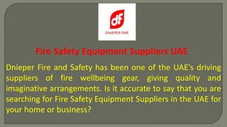 Fire Safety Equipment Suppliers UAE
Dnieper Fire and Safety has been one of the UAE's driving
suppliers of fire wellbeing gear, giving quality and
imaginative arrangements. Is it accurate to say that you are
searching for Fire Safety Equipment Suppliers in the UAE for
your home or business?
 