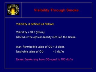 VViissiibbiilliittyy TThhrroouugghh SSmmookkee 
VViissiibbiilliittyy iiss ddeeffiinneedd aass ffoolllloowwss:: 
VViissiibbiilliittyy == 1100 // ((ddbb//mm)) 
((ddbb//mm)) iiss tthhee ooppttiiccaall ddeennssiittyy ((OODD)) ooff tthhee ssmmookkee.. 
MMaaxx.. PPeerrmmiissssiibbllee vvaalluuee ooff OODD == 22 ddbb//mm 
DDeessiirraabbllee vvaalluuee ooff OODD == 11 ddbb//mm 
DDeennssee SSmmookkee mmaayy hhaavvee OODD eeqquuaall ttoo 110000 ddbb//mm 
 