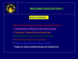 BBUUIILLDDIINNGG EEVVAACCUUAATTIIOONN--33 
SAFE-R MODEL 
Has been developed to plan the evacuation process 
 Identification of Paths for each Source Node 
 Calculate Traversal Time of each Path 
 Calculate Dynamic Capacity of each Path 
 Number of evacuees per unit time 
 Helps to reject the use of longer Paths 
 Helps to reduce bottlenecking and waiting time 
 