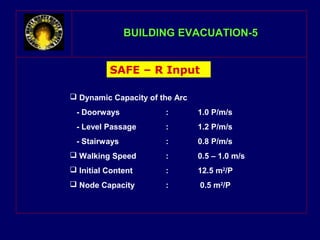 BBUUIILLDDIINNGG EEVVAACCUUAATTIIOONN--55 
SAFE – R Input 
 Dynamic Capacity of the Arc 
- Doorways : 1.0 P/m/s 
- Level Passage : 1.2 P/m/s 
- Stairways : 0.8 P/m/s 
 Walking Speed : 0.5 – 1.0 m/s 
 Initial Content : 12.5 m2/P 
 Node Capacity : 0.5 m2/P 
 