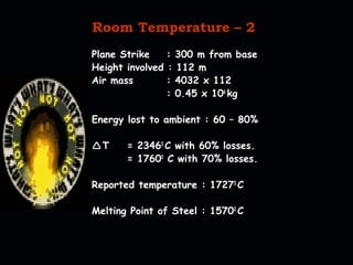 Room Temperature – 2 
Plane Strike : 300 m from base 
Height involved : 112 m 
Air mass : 4032 x 112 
: 0.45 x 106 kg 
Energy lost to ambient : 60 – 80% 
T = 23460 C with 60% losses. 
= 17600 C with 70% losses. 
Reported temperature : 17270 C 
Melting Point of Steel : 15700 C 
 