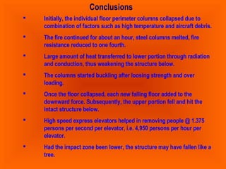 Conclusions 
 Initially, the individual floor perimeter columns collapsed due to 
combination of factors such as high temperature and aircraft debris. 
 The fire continued for about an hour, steel columns melted, fire 
resistance reduced to one fourth. 
 Large amount of heat transferred to lower portion through radiation 
and conduction, thus weakening the structure below. 
 The columns started buckling after loosing strength and over 
loading. 
 Once the floor collapsed, each new falling floor added to the 
downward force. Subsequently, the upper portion fell and hit the 
intact structure below. 
 High speed express elevators helped in removing people @ 1.375 
persons per second per elevator, i.e. 4,950 persons per hour per 
elevator. 
 Had the impact zone been lower, the structure may have fallen like a 
tree. 
 