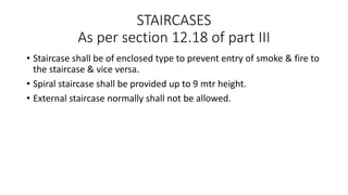 STAIRCASES
As per section 12.18 of part III
• Staircase shall be of enclosed type to prevent entry of smoke & fire to
the staircase & vice versa.
• Spiral staircase shall be provided up to 9 mtr height.
• External staircase normally shall not be allowed.
 