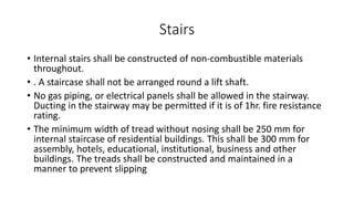 Stairs
• Internal stairs shall be constructed of non-combustible materials
throughout.
• . A staircase shall not be arranged round a lift shaft.
• No gas piping, or electrical panels shall be allowed in the stairway.
Ducting in the stairway may be permitted if it is of 1hr. fire resistance
rating.
• The minimum width of tread without nosing shall be 250 mm for
internal staircase of residential buildings. This shall be 300 mm for
assembly, hotels, educational, institutional, business and other
buildings. The treads shall be constructed and maintained in a
manner to prevent slipping
 
