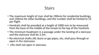 Stairs
• The maximum height of riser shall be 190mm for residential buildings,
and 150mm for other buildings, and the number shall be limited to 15
per flight.
• Handrails shall be provided at a height of 1000 mm to be measured
from the base of the middle of the treads to the top of the handrails
• The minimum headroom in a passage under the landing of a staircase
and the staircase shall be 2.2m.
• No electrical shafts /AC ducts or gas pipes, etc, shall pass through or
open in the staircases.
• Lifts shall not open in staircase.
 