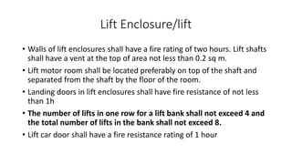 Lift Enclosure/lift
• Walls of lift enclosures shall have a fire rating of two hours. Lift shafts
shall have a vent at the top of area not less than 0.2 sq m.
• Lift motor room shall be located preferably on top of the shaft and
separated from the shaft by the floor of the room.
• Landing doors in lift enclosures shall have fire resistance of not less
than 1h
• The number of lifts in one row for a lift bank shall not exceed 4 and
the total number of lifts in the bank shall not exceed 8.
• Lift car door shall have a fire resistance rating of 1 hour
 