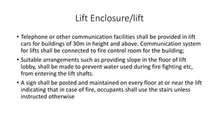 Lift Enclosure/lift
• Telephone or other communication facilities shall be provided in lift
cars for buildings of 30m in height and above. Communication system
for lifts shall be connected to fire control room for the building;
• Suitable arrangements such as providing slope in the floor of lift
lobby, shall be made to prevent water used during fire fighting etc,
from entering the lift shafts.
• A sign shall be posted and maintained on every floor at or near the lift
indicating that in case of fire, occupants shall use the stairs unless
instructed otherwise
 