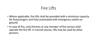 Fire Lifts
• Where applicable, fire lifts shall be provided with a minimum capacity
for 8 passengers and fully automated with emergency switch on
ground.
• In case of fire, only firemen or any member of fire service shall
operate the fire lift. In normal course, lifts may be used by other
persons.
 