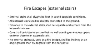 Fire Escapes (external stairs)
• External stairs shall always be kept in sound operable conditions.
• All external stairs shall be directly connected to the ground.
• Entrance to the external stairs shall be separate and remote from the
internal staircase.
• Care shall be taken to ensure that no wall opening or window opens
on to or close to an external stairs.
• No external staircase, used as a fire escape, shall be inclined at an
angle greater than 45 degrees from the horizontal
 