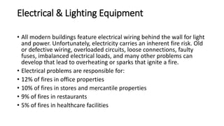 Electrical & Lighting Equipment
• All modern buildings feature electrical wiring behind the wall for light
and power. Unfortunately, electricity carries an inherent fire risk. Old
or defective wiring, overloaded circuits, loose connections, faulty
fuses, imbalanced electrical loads, and many other problems can
develop that lead to overheating or sparks that ignite a fire.
• Electrical problems are responsible for:
• 12% of fires in office properties
• 10% of fires in stores and mercantile properties
• 9% of fires in restaurants
• 5% of fires in healthcare facilities
 