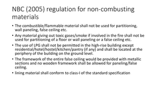 NBC (2005) regulation for non-combusting
materials
• The combustible/flammable material shall not be used for partitioning,
wall paneling, false ceiling etc.
• Any material giving out toxic gases/smoke if involved in the fire shall not be
used for partitioning of a floor or wall paneling or a false ceiling etc.
• The use of LPG shall not be permitted in the high-rise building except
residential/hotel/hostel/kitchen/pantry (if any) and shall be located at the
periphery of the building on the ground level.
• The framework of the entire false ceiling would be provided with metallic
sections and no wooden framework shall be allowed for paneling/false
ceiling.
• lining material shall conform to class-I of the standard specification
 
