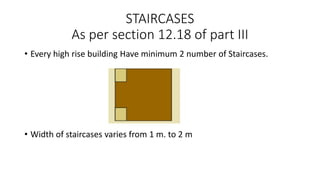 STAIRCASES
As per section 12.18 of part III
• Every high rise building Have minimum 2 number of Staircases.
• Width of staircases varies from 1 m. to 2 m
 