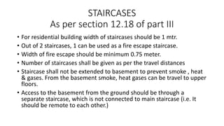 STAIRCASES
As per section 12.18 of part III
• For residential building width of staircases should be 1 mtr.
• Out of 2 staircases, 1 can be used as a fire escape staircase.
• Width of fire escape should be minimum 0.75 meter.
• Number of staircases shall be given as per the travel distances
• Staircase shall not be extended to basement to prevent smoke , heat
& gases. From the basement smoke, heat gases can be travel to upper
floors.
• Access to the basement from the ground should be through a
separate staircase, which is not connected to main staircase (i.e. It
should be remote to each other.)
 